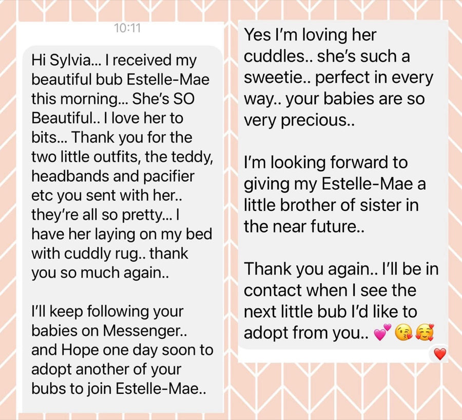 Message from Glenys M: Hi Silvia, I received my beautiful bub Estelle-Mae this morning. She's SO beautiful, I love her to bits. Thank you for the two little outfits, the teddy, headbands and pacifier you sent with her. I'm loving her cuddles — she's such a sweetie, perfect in every way. Your babies are so very precious. I'm looking forward to giving my Estelle-Mae a little brother or sister in the near future.