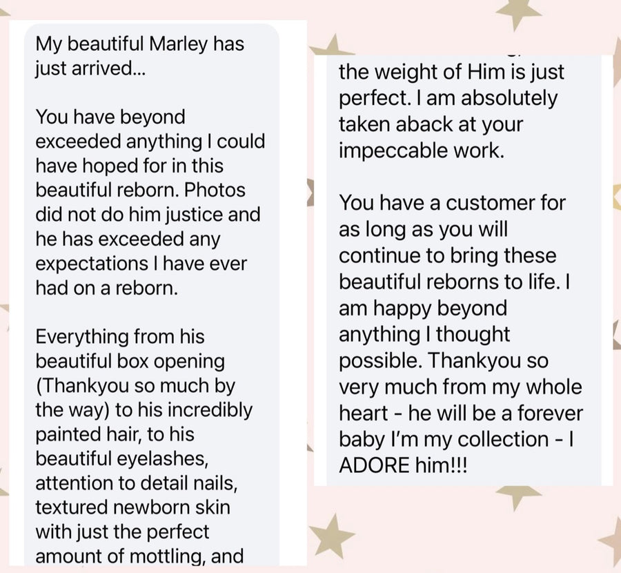 Message from Jane S: My beautiful Marley has just arrived. You have beyond exceeded anything I could have hoped for in this beautiful reborn. Photos did not do him justice. Everything from his beautiful box opening to his incredibly painted hair, his beautiful eyelashes, attention to detail, nails, textured newborn skin with just the perfect amount of mottling — and the weight of him is just perfect. I am absolutely taken aback at your impeccable work. Thank you for trusting in me and being so kind as to let me pay such a high end baby off. You are a wonderful artist and person.