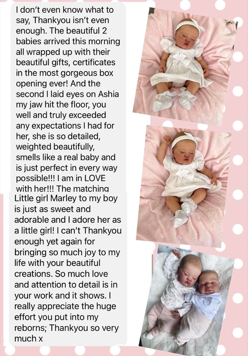 Message from Jane S: I don't even know what to say, Thankyou isn't even enough. The beautiful 2 babies arrived this morning all wrapped up with their beautiful gifts, certificates in the most gorgeous box opening ever! And the second I laid eyes on Ashia my jaw hit the floor, you well and truly exceeded any expectations I had for her, she is so detailed, weighted beautifully, smells like a real baby and is just perfect in every way possible!!! I am in LOVE with her!!! The matching little girl Marley to my boy is just as sweet and adorable and I adore her as a little girl! I can't Thankyou enough yet again for bringing so much joy to my life with your beautiful creations. So much love and attention to detail is in your work and it shows. I really appreciate the huge effort you put into my reborns; Thankyou so very much x