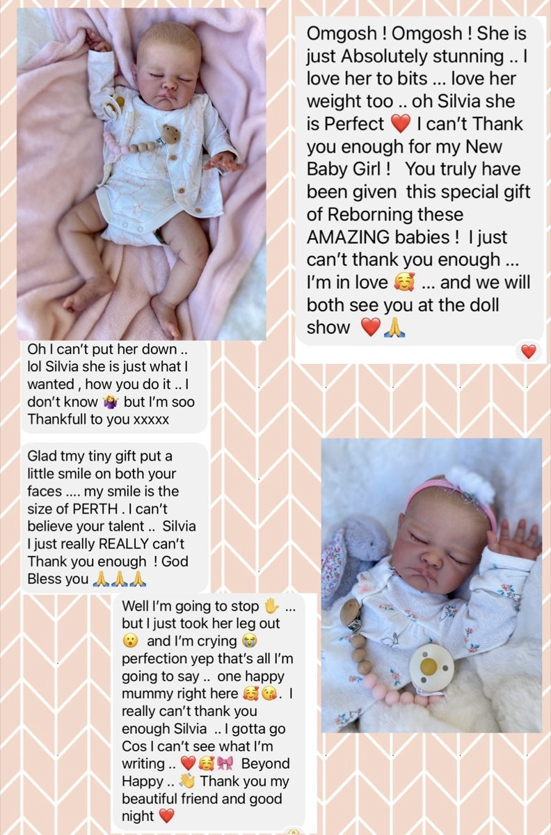Message from Cherrill P: Omgosh! Omgosh! She is just Absolutely stunning .. I love her to bits ... love her weight too .. oh Silvia she is Perfect. I can't Thank you enough for my New Baby Girl! You truly have been given this special gift of Reborning these AMAZING babies! I just can't thank you enough ... I'm in love ... and we will both see you at the doll show. Oh I can't put her down .. lol Silvia she is just what I wanted, how you do it .. I don't know but I'm soo Thankfull to you xxxxx. My smile is the size of PERTH. I can't believe your talent .. Silvia I just really REALLY can't Thank you enough! God Bless you. Well I'm going to stop ... but I just took her leg out and I'm crying, perfection yep that's all I'm going to say .. one happy mummy right here. I really can't thank you enough Silvia .. I gotta go Cos I can't see what I'm writing .. Beyond Happy .. Thank you my beautiful friend and good night