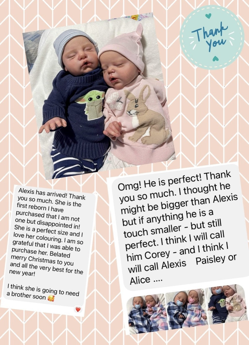 Message from Karlene D: Alexis has arrived! Thank you so much. She is the first reborn I have purchased that I am not one bit disappointed in! She is a perfect size and I love her colouring. I am so grateful that I was able to purchase her. Belated merry Christmas to you and all the very best for the new year! I think she is going to need a brother soon. Omg! He is perfect! Thank you so much. I thought he might be bigger than Alexis but if anything he is a touch smaller - but still perfect. I think I will call him Corey - and I think I will call Alexis Paisley or Alice ....