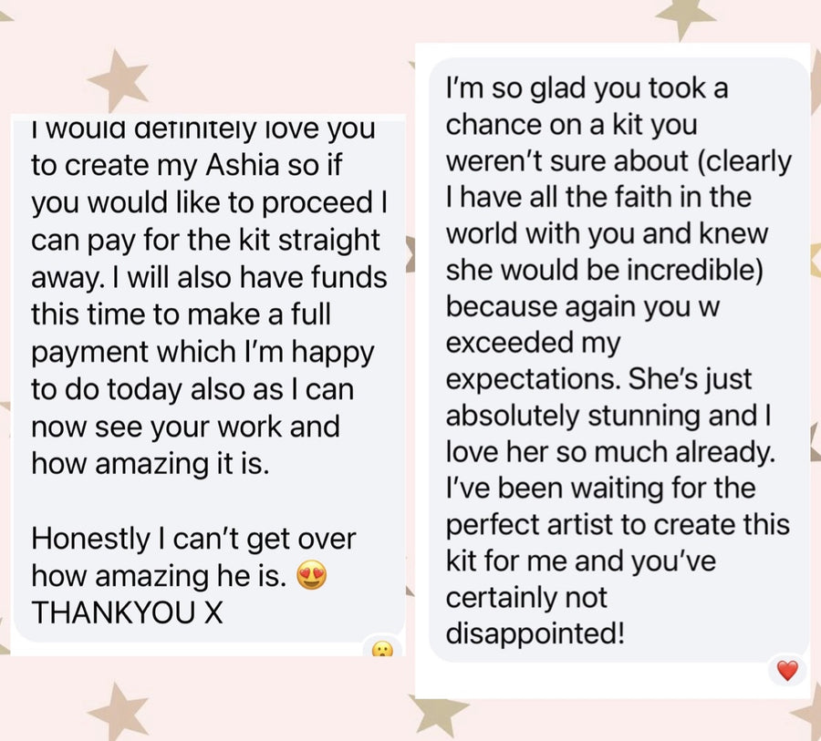 Message from Sarah A: I would definitely love you to create my Ashia so if you would like to proceed I can pay for the kit straight away. I will also have funds this time to make a full payment which I'm happy to do today also as I can now see your work and how amazing it is. Honestly I can't get over how amazing he is. THANKYOU X. I'm so glad you took a chance on a kit you weren't sure about (clearly I have all the faith in the world with you and knew she would be incredible) because again you exceeded my expectations. She's just absolutely stunning and I love her so much already. I've been waiting for the perfect artist to create this kit for me and you've certainly not disappointed!